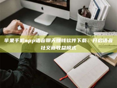 防城港苹果手机app语音聊天赚钱软件下载：开启语音社交新收益模式